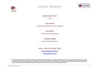 Investor Relations 
Norberto Zaiet Júnior 
CFO 
Clive Botelho 
Corporate Sales Executive Vice-president 
Nira Bessler 
Head of Investor Relations 
Alejandra Hidalgo 
Investor Relations Analyst 
Phone: +55-11-3372-5553 / 5552 
www.bancopine.com.br/ir 
ir@bancopine.com.br 
This presentation contains forward-looking statements relating to the prospects of the business, estimates for operating and financial results, and those related to growth prospects of Banco Pine. These are 
merely projections and, as such, are based exclusively on the expectations of Banco Pine’s management concerning the future of the business and its continued access to capital to fund the Company’s 
business plan. Such forward-looking statements depend, substantially, on changes in market conditions, government regulations, competitive pressures, the performance of the Brazilian economy and the 
industry, among other factors and risks disclosed in Banco Pine’s filed disclosure documents and are, therefore, subject to change without prior notice. 
Investor Relations | August - 2010 32/32 
