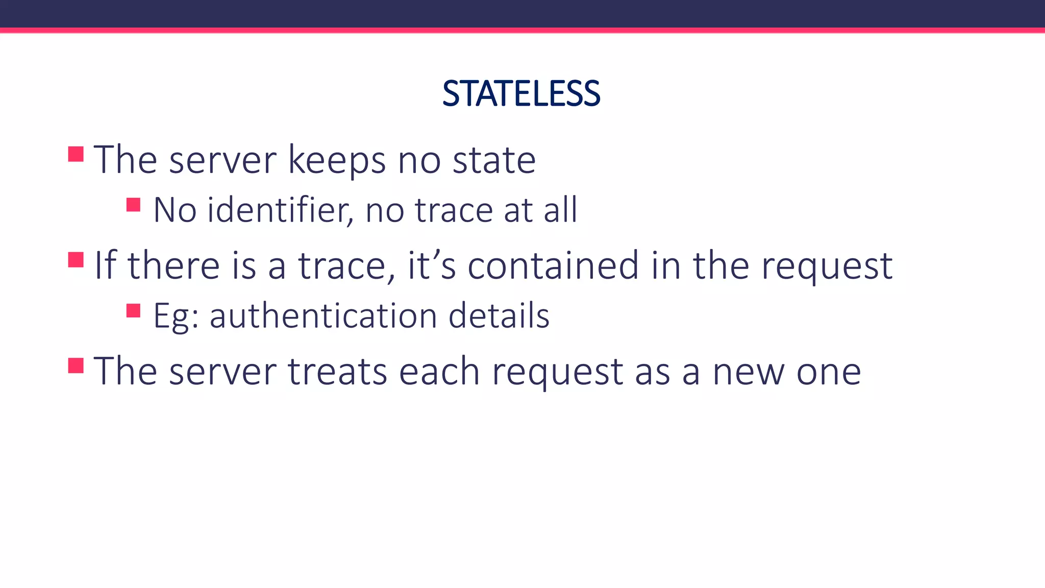 STATELESS
▪The server keeps no state
▪ No identifier, no trace at all
▪If there is a trace, it’s contained in the request
▪ Eg: authentication details
▪The server treats each request as a new one
 