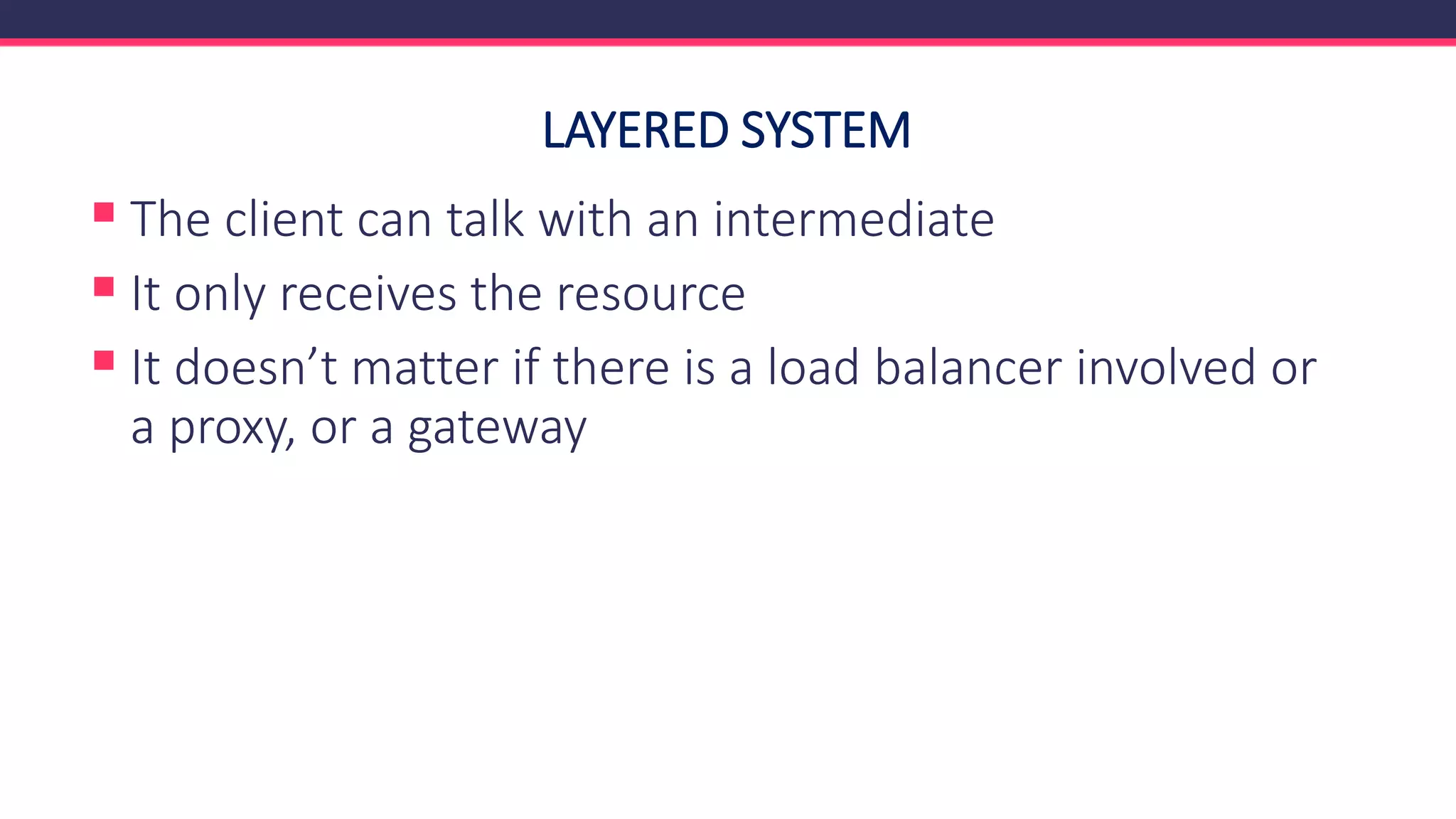 LAYERED SYSTEM
▪ The client can talk with an intermediate
▪ It only receives the resource
▪ It doesn’t matter if there is a load balancer involved or
a proxy, or a gateway
 