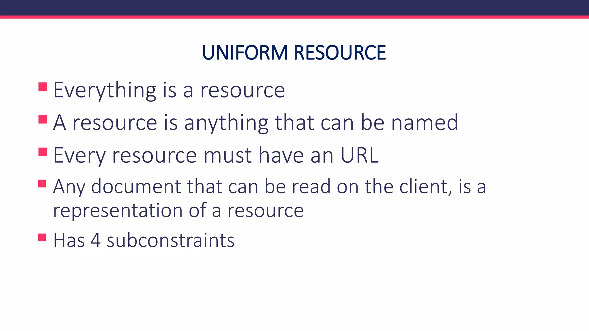 UNIFORM RESOURCE
▪Everything is a resource
▪A resource is anything that can be named
▪Every resource must have an URL
▪ Any document that can be read on the client, is a
representation of a resource
▪ Has 4 subconstraints
 