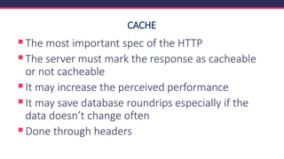 CACHE
▪The most important spec of the HTTP
▪The server must mark the response as cacheable
or not cacheable
▪It may increase the perceived performance
▪It may save database roundrips especially if the
data doesn’t change often
▪Done through headers
 
