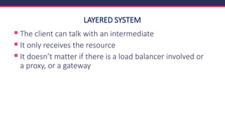 LAYERED SYSTEM
▪ The client can talk with an intermediate
▪ It only receives the resource
▪ It doesn’t matter if there is a load balancer involved or
a proxy, or a gateway
 