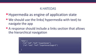 4.HATEOAS
▪Hypermedia as engine of application state
▪ We should use the links( hypermedia with text) to
navigate the app
▪ A response should include a links section that allows
the hierarchical navigation
{
"links": {
{“rel": “self” , "href": "/superheroes" },
{“rel”: "next“, "href": "/superheroes?page=2" }
}
}
 