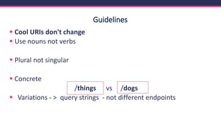 Guidelines
▪ Cool URIs don't change
▪ Use nouns not verbs
▪ Plural not singular
▪ Concrete
/things vs /dogs
▪ Variations - > query strings - not different endpoints
 