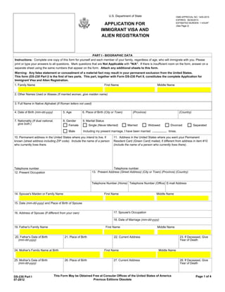 U.S. Department of State                           OMB APPROVAL NO. 1405-0015
                                                                                                                                 EXPIRES: 06/30/2015

                                                                         APPLICATION FOR                                         ESTIMATED BURDEN: 1 HOUR*
                                                                                                                                 (See Page 2)

                                                                       IMMIGRANT VISA AND
                                                                       ALIEN REGISTRATION



                                                                PART I - BIOGRAPHIC DATA
Instructions: Complete one copy of this form for yourself and each member of your family, regardless of age, who will immigrate with you. Please
print or type your answers to all questions. Mark questions that are Not Applicable with "N/A". If there is insufficient room on the form, answer on a
separate sheet using the same numbers that appear on the form. Attach any additional sheets to this form.
Warning: Any false statement or concealment of a material fact may result in your permanent exclusion from the United States.
This form (DS-230 Part I) is the first of two parts. This part, together with Form DS-230 Part II, constitutes the complete Application for
Immigrant Visa and Alien Registration.
1. Family Name                                                            First Name                              Middle Name


2. Other Names Used or Aliases (If married woman, give maiden name)


3. Full Name in Native Alphabet (If Roman letters not used)

4. Date of Birth (mm-dd-yyyy)             5. Age         6. Place of Birth (City or Town)      (Province)                           (Country)

7. Nationality (If dual national,         8. Gender      9. Marital Status
   give both.)                                Female         Single (Never Married)         Married         Widowed         Divorced            Separated

                                              Male       Including my present marriage, I have been married                times.

10. Permanent address in the United States where you intend to live, if          11. Address in the United States where you want your Permanent
known (street address including ZIP code). Include the name of a person          Resident Card (Green Card) mailed, if different from address in item #10
who currently lives there.                                                       (include the name of a person who currently lives there).




Telephone number                                                               Telephone number
12. Present Occupation                                          13. Present Address (Street Address) (City or Town) (Province) (Country)


                                                                Telephone Number (Home) Telephone Number (Office) E-mail Address


14. Spouse's Maiden or Family Name                                        First Name                             Middle Name


15. Date (mm-dd-yyyy) and Place of Birth of Spouse


16. Address of Spouse (If different from your own)                               17. Spouse's Occupation

                                                                                 18. Date of Marriage (mm-dd-yyyy)

19. Father's Family Name                                                   First Name                             Middle Name


20. Father's Date of Birth                 21. Place of Birth                     22. Current Address                               23. If Deceased, Give
  (mm-dd-yyyy)                                                                                                                      Year of Death


24. Mother's Family Name at Birth                                         First Name                               Middle Name


25. Mother's Date of Birth                 26. Place of Birth                    27. Current Address                                28. If Deceased, Give
   (mm-dd-yyyy)                                                                                                                     Year of Death



DS-230 Part I                       This Form May be Obtained Free at Consular Offices of the United States of America                           Page 1 of 4
07-2012                                                       Previous Editions Obsolete
 