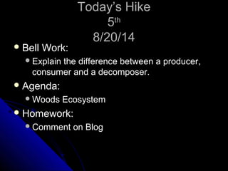 TTooddaayy’’ss HHiikkee 
55tthh 
88//2200//1144 
BBeellll WWoorrkk:: 
EExxppllaaiinn tthhee ddiiffffeerreennccee bbeettwweeeenn aa pprroodduucceerr,, 
ccoonnssuummeerr aanndd aa ddeeccoommppoosseerr.. 
AAggeennddaa:: 
WWooooddss EEccoossyysstteemm 
HHoommeewwoorrkk:: 
CCoommmmeenntt oonn BBlloogg 
 