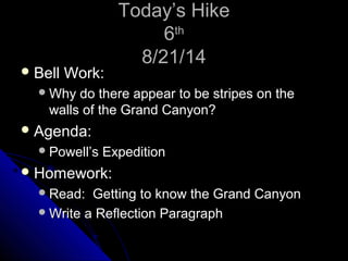TTooddaayy’’ss HHiikkee 
66tthh 
88//2211//1144 
BBeellll WWoorrkk:: 
WWhhyy ddoo tthheerree aappppeeaarr ttoo bbee ssttrriippeess oonn tthhee 
wwaallllss ooff tthhee GGrraanndd CCaannyyoonn?? 
AAggeennddaa:: 
PPoowweellll’’ss EExxppeeddiittiioonn 
HHoommeewwoorrkk:: 
RReeaadd:: GGeettttiinngg ttoo kknnooww tthhee GGrraanndd CCaannyyoonn 
WWrriittee aa RReefflleeccttiioonn PPaarraaggrraapphh 
 