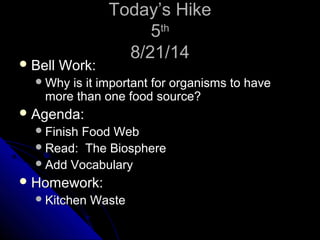 TTooddaayy’’ss HHiikkee 
55tthh 
88//2211//1144 
BBeellll WWoorrkk:: 
WWhhyy iiss iitt iimmppoorrttaanntt ffoorr oorrggaanniissmmss ttoo hhaavvee 
mmoorree tthhaann oonnee ffoooodd ssoouurrccee?? 
AAggeennddaa:: 
FFiinniisshh FFoooodd WWeebb 
RReeaadd:: TThhee BBiioosspphheerree 
AAdddd VVooccaabbuullaarryy 
HHoommeewwoorrkk:: 
KKiittcchheenn WWaassttee 
 