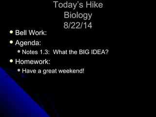 TTooddaayy’’ss HHiikkee 
BBiioollooggyy 
88//2222//1144 
BBeellll WWoorrkk:: 
AAggeennddaa:: 
NNootteess 11..33:: WWhhaatt tthhee BBIIGG IIDDEEAA?? 
HHoommeewwoorrkk:: 
HHaavvee aa ggrreeaatt wweeeekkeenndd!! 
 