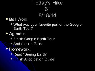 TTooddaayy’’ss HHiikkee 
66tthh 
88//1188//1144 
BBeellll WWoorrkk:: 
WWhhaatt wwaass yyoouurr ffaavvoorriittee ppaarrtt ooff tthhee GGooooggllee 
EEaarrtthh TToouurr?? 
AAggeennddaa:: 
FFiinniisshh GGooooggllee EEaarrtthh TToouurr 
AAnnttiicciippaattiioonn GGuuiiddee 
HHoommeewwoorrkk:: 
RReeaadd ““SSeeeeiinngg EEaarrtthh”” 
FFiinniisshh AAnnttiicciippaattiioonn GGuuiiddee 
 