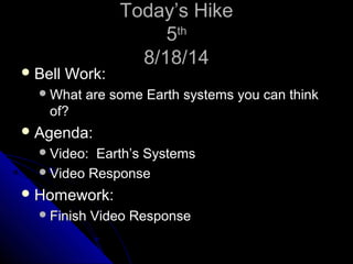 TTooddaayy’’ss HHiikkee 
55tthh 
88//1188//1144 
BBeellll WWoorrkk:: 
WWhhaatt aarree ssoommee EEaarrtthh ssyysstteemmss yyoouu ccaann tthhiinnkk 
ooff?? 
AAggeennddaa:: 
VViiddeeoo:: EEaarrtthh’’ss SSyysstteemmss 
VViiddeeoo RReessppoonnssee 
HHoommeewwoorrkk:: 
FFiinniisshh VViiddeeoo RReessppoonnssee 
 