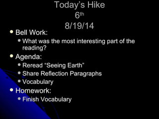 TTooddaayy’’ss HHiikkee 
66tthh 
88//1199//1144 
BBeellll WWoorrkk:: 
WWhhaatt wwaass tthhee mmoosstt iinntteerreessttiinngg ppaarrtt ooff tthhee 
rreeaaddiinngg?? 
AAggeennddaa:: 
RReerreeaadd ““SSeeeeiinngg EEaarrtthh”” 
SShhaarree RReefflleeccttiioonn PPaarraaggrraapphhss 
VVooccaabbuullaarryy 
HHoommeewwoorrkk:: 
FFiinniisshh VVooccaabbuullaarryy 
 
