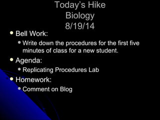 TTooddaayy’’ss HHiikkee 
BBiioollooggyy 
88//1199//1144 
BBeellll WWoorrkk:: 
WWrriittee ddoowwnn tthhee pprroocceedduurreess ffoorr tthhee ffiirrsstt ffiivvee 
mmiinnuutteess ooff ccllaassss ffoorr aa nneeww ssttuuddeenntt. 
AAggeennddaa:: 
RReepplliiccaattiinngg PPrroocceedduurreess LLaabb 
HHoommeewwoorrkk:: 
CCoommmmeenntt oonn BBlloogg 
 