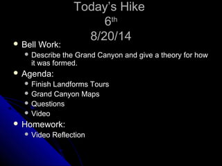 TTooddaayy’’ss HHiikkee 
66tthh 
88//200//1144  BBeellll WWoorrkk:: 
 DDeessccrriibbee tthhee GGrraanndd CCaannyyoonn aanndd ggiivvee aa tthheeoorryy ffoorr hhooww 
iitt wwaass ffoorrmmeedd. 
 AAggeennddaa:: 
 FFiinniisshh LLaannddffoorrmmss TToouurrss 
GGrraanndd CCaannyyoonn MMaappss 
QQuueessttiioonnss 
 VViiddeeoo 
 HHoommeewwoorrkk:: 
 VViiddeeoo RReefflleeccttiioonn 
 