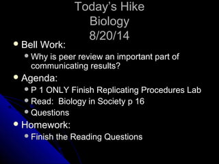 TTooddaayy’’ss HHiikkee 
BBiioollooggyy 
88//2200//1144 
BBeellll WWoorrkk:: 
WWhhyy iiss ppeeeerr rreevviieeww aann iimmppoorrttaanntt ppaarrtt ooff 
ccoommmmuunniiccaattiinngg rreessuullttss?? 
AAggeennddaa:: 
PP 11 OONNLLYY FFiinniisshh RReepplliiccaattiinngg PPrroocceedduurreess LLaabb 
RReeaadd:: BBiioollooggyy iinn SSoocciieettyy pp 1166 
QQuueessttiioonnss 
HHoommeewwoorrkk:: 
FFiinniisshh tthhee RReeaaddiinngg QQuueessttiioonnss 
 