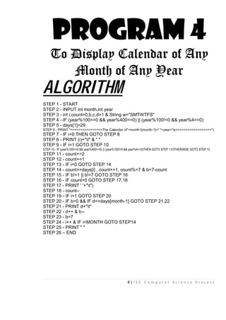 8 | I S C C o m p u t e r S c i e n c e P r o j e c t
PROGRAM 4
To Display Calendar of Any
Month of Any Year
ALGORITHM
STEP 1 - START
STEP 2 - INPUT int month,int year
STEP 3 - int i,count=0,b,c,d=1 & String w="SMTWTFS"
STEP 4 - IF (year%100==0 && year%400==0) || (year%100!=0 && year%4==0)
STEP 5 - days[1]=29
STEP 6 - PRINT "================The Calendar of"+month1[month-1]+" "+year+"is==================")
STEP 7 - IF i=0 THEN GOTO STEP 8
STEP 8 - PRINT (i)+"t" & " "
STEP 9 - IF i=1 GOTO STEP 10
STEP 10 - IF (year%100==0 && year%400==0) || (year%100!=0 && year%4==0)THEN GOTO STEP 11OTHERWISE GOTO STEP 12
STEP 11 - count+=2
STEP 12 - count+=1
STEP 13 - IF i=0 GOTO STEP 14
STEP 14 - count+=days[i] , count+=1, count%=7 & b=7-count
STEP 15 - IF b!=1 || b!=7 GOTO STEP 16
STEP 16 - IF count>0 GOTO STEP 17,18
STEP 17 - PRINT ' '+"t")
STEP 18 - count--
STEP 19 - IF i=1 GOTO STEP 20
STEP 20 - IF b>0 && IF d<=days[month-1] GOTO STEP 21,22
STEP 21 - PRINT d+"t"
STEP 22 - d++ & b--
STEP 23 - b=7
STEP 24 - i++ & IF i<MONTH GOTO STEP14
STEP 25 - PRINT " "
STEP 26 – END
 