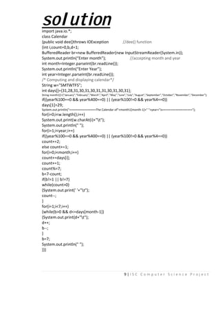 9 | I S C C o m p u t e r S c i e n c e P r o j e c t
solutionimport java.io.*;
class Calendar
{public void dee()throws IOException //dee() function
{int i,count=0,b,d=1;
BufferedReader br=new BufferedReader(new InputStreamReader(System.in));
System.out.println(“Enter month”); //accepting month and year
int month=Integer.parseInt(br.readLine());
System.out.println(“Enter Year”);
int year=Integer.parseInt(br.readLine());
/* Computing and displaying calendar*/
String w="SMTWTFS";
int days[]={31,28,31,30,31,30,31,31,30,31,30,31};
String month1[]={"January","February","March","April","May","June","July","August","September","October","November","December"};
if((year%100==0 && year%400==0) || (year%100!=0 && year%4==0))
days[1]=29;
System.out.println("================The Calendar of"+month1[month-1]+" "+year+"is==================");
for(i=0;i<w.length();i++)
System.out.print(w.charAt(i)+"t");
System.out.println(" ");
for(i=1;i<year;i++)
if((year%100==0 && year%400==0) || (year%100!=0 && year%4==0))
count+=2;
else count+=1;
for(i=0;i<month;i++)
count+=days[i];
count+=1;
count%=7;
b=7-count;
if(b!=1 || b!=7)
while(count>0)
{System.out.print(' '+"t");
count--;
}
for(i=1;i<7;i++)
{while(b>0 && d<=days[month-1])
{System.out.print(d+"t");
d++;
b--;
}
b=7;
System.out.println(" ");
}}}
 
