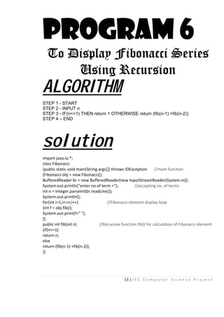 13 | I S C C o m p u t e r S c i e n c e P r o j e c t
PROGRAM 6
To Display Fibonacci Series
Using Recursion
ALGORITHM
STEP 1 - START
STEP 2 - INPUT n
STEP 3 - IF(n<=1) THEN return 1 OTHERWISE return (fib(n-1) +fib(n-2))
STEP 4 – END
solution
import java.io.*;
class Fibonacci
{public static void main(String args[]) throws IOException //main function
{Fibonacci obj = new Fibonacci();
BufferedReader br = new BufferedReader(new InputStreamReader(System.in));
System.out.println("enter no of term ="); //accepting no. of terms
int n = Integer.parseInt(br.readLine());
System.out.println();
for(int i=1;i<=n;i++) //Fibonacci element display loop
{int f = obj.fib(i);
System.out.print(f+" ");
}}
public int fib(int n) //Recursive function fib() for calculation of Fibonacci element
{if(n<=1)
return n;
else
return (fib(n-1) +fib(n-2));
}}
 