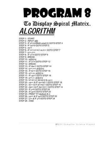 17 | I S C C o m p u t e r S c i e n c e P r o j e c t
PROGRAM 8
To Display Spiral Matrix.
ALGORITHM
STEP 1 - START
STEP 2 - INPUT a[][]
STEP 3 - IF p!=(int)Math.pow(l,2) GOTO STEP 4
STEP 4 - IF co!=0 GOTO STEP 5
STEP 5 - re=1
STEP 6 - IF ri=1;ri<=k1-re;ri++ GOTO STEP 7
STEP 7 - p++,c++
STEP 8 - IF c==l GOTO STEP 9
STEP 9 - BREAK
STEP 10 - a[r][c]=p
STEP 11 - IF c==l GOTO STEP 12
STEP 12 - BREAK
STEP 13 - IF dw=1 GOTO STEP 14
STEP 14 - p++,r++,a[r][c]=p
STEP 15 - IF le=1 GOTO STEP 16
STEP 16 - p++,c--,a[r][c]=p
STEP 17 - IF up=1 GOTO STEP 18
STEP 18 - p++,r--,a[r][c]=p
STEP 19 - k1=k1+2, k2=k2+2 & co++
STEP 20 - up++ & IF up<=k2-1 GOTO STEP 18
STEP 21 - le++ & IF le<=k2-1 GOTO STEP 16
STEP 22 - dw++ & IF dw<=k1-1 GOTO STEP 14
STEP 23 - IF y=0 GOTO STEP 24
STEP 24 - IF yy=0 GOTO STEP 25
STEP 25 - PRINT "t"+a[y][yy]) & ()
STEP 26 - yy++ & IF yy<l GOTO STEP 25
STEP 27 - y++ & IF y<l GOTO STEP 24
STEP 28 – END
 