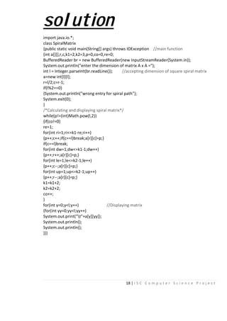 18 | I S C C o m p u t e r S c i e n c e P r o j e c t
solution
import java.io.*;
class SpiralMatrix
{public static void main(String[] args) throws IOException //main function
{int a[][],r,c,k1=2,k2=3,p=0,co=0,re=0;
BufferedReader br = new BufferedReader(new InputStreamReader(System.in));
System.out.println("enter the dimension of matrix A x A =");
int l = Integer.parseInt(br.readLine()); //accepting dimension of square spiral matrix
a=new int[l][l];
r=l/2;c=r-1;
if(l%2==0)
{System.out.println("wrong entry for spiral path");
System.exit(0);
}
/*Calculating and displaying spiral matrix*/
while(p!=(int)Math.pow(l,2))
{if(co!=0)
re=1;
for(int ri=1;ri<=k1-re;ri++)
{p++;c++;if(c==l)break;a[r][c]=p;}
if(c==l)break;
for(int dw=1;dw<=k1-1;dw++)
{p++;r++;a[r][c]=p;}
for(int le=1;le<=k2-1;le++)
{p++;c--;a[r][c]=p;}
for(int up=1;up<=k2-1;up++)
{p++;r--;a[r][c]=p;}
k1=k1+2;
k2=k2+2;
co++;
}
for(int y=0;y<l;y++) //Displaying matrix
{for(int yy=0;yy<l;yy++)
System.out.print("t"+a[y][yy]);
System.out.println();
System.out.println();
}}}
 