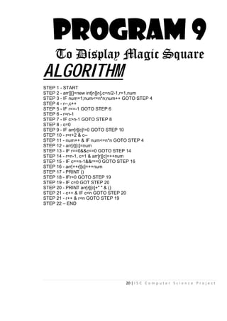 20 | I S C C o m p u t e r S c i e n c e P r o j e c t
PROGRAM 9
To Display Magic Square
ALGORITHM
STEP 1 - START
STEP 2 - arr[][]=new int[n][n],c=n/2-1,r=1,num
STEP 3 - IF num=1;num<=n*n;num++ GOTO STEP 4
STEP 4 - r--,c++
STEP 5 - IF r==-1 GOTO STEP 6
STEP 6 - r=n-1
STEP 7 - IF c>n-1 GOTO STEP 8
STEP 8 - c=0
STEP 9 - IF arr[r][c]!=0 GOTO STEP 10
STEP 10 - r=r+2 & c--
STEP 11 - num++ & IF num<=n*n GOTO STEP 4
STEP 12 - arr[r][c]=num
STEP 13 - IF r==0&&c==0 GOTO STEP 14
STEP 14 - r=n-1, c=1 & arr[r][c]=++num
STEP 15 - IF c==n-1&&r==0 GOTO STEP 16
STEP 16 - arr[++r][c]=++num
STEP 17 - PRINT ()
STEP 18 - IFr=0 GOTO STEP 19
STEP 19 - IF c=0 GOT STEP 20
STEP 20 - PRINT arr[r][c]+" " & ()
STEP 21 - c++ & IF c<n GOTO STEP 20
STEP 21 - r++ & r<n GOTO STEP 19
STEP 22 – END
 