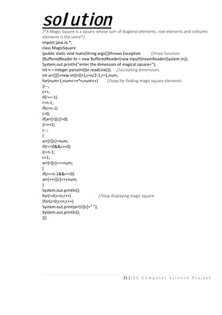 21 | I S C C o m p u t e r S c i e n c e P r o j e c t
solution/*A Magic Square is a square whose sum of diagonal elements, row elements and coloumn
elements is the same*/
import java.io.*;
class MagicSquare
{public static void main(String args[])throws Exception //main function
{BufferedReader br = new BufferedReader(new InputStreamReader(System.in));
System.out.println("enter the dimension of magical square=");
int n = Integer.parseInt(br.readLine()); //accepting dimensions
int arr[][]=new int[n][n],c=n/2-1,r=1,num;
for(num=1;num<=n*n;num++) //loop for finding magic square elements
{r--;
c++;
if(r==-1)
r=n-1;
if(c>n-1)
c=0;
if(arr[r][c]!=0)
{r=r+2;
c--;
}
arr[r][c]=num;
if(r==0&&c==0)
{r=n-1;
c=1;
arr[r][c]=++num;
}
if(c==n-1&&r==0)
arr[++r][c]=++num;
}
System.out.println();
for(r=0;r<n;r++) //loop displaying magic square
{for(c=0;c<n;c++)
System.out.print(arr[r][c]+" ");
System.out.println();
}}}
 