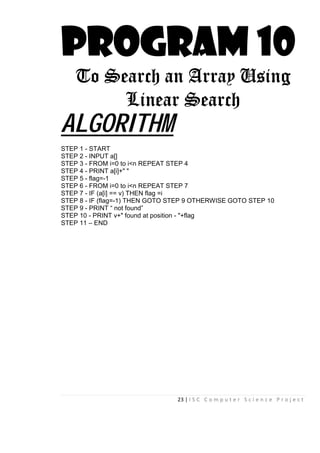 23 | I S C C o m p u t e r S c i e n c e P r o j e c t
PROGRAM 10
To Search an Array Using
Linear Search
ALGORITHM
STEP 1 - START
STEP 2 - INPUT a[]
STEP 3 - FROM i=0 to i<n REPEAT STEP 4
STEP 4 - PRINT a[i]+" "
STEP 5 - flag=-1
STEP 6 - FROM i=0 to i<n REPEAT STEP 7
STEP 7 - IF (a[i] == v) THEN flag =i
STEP 8 - IF (flag=-1) THEN GOTO STEP 9 OTHERWISE GOTO STEP 10
STEP 9 - PRINT “ not found”
STEP 10 - PRINT v+" found at position - "+flag
STEP 11 – END
 