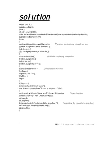 24 | I S C C o m p u t e r S c i e n c e P r o j e c t
solution
import java.io.*;
class LinearSearch
{int n,i;
int a[] = new int[100];
static BufferedReader br =new BufferedReader(new InputStreamReader(System.in));
public LinearSearch(int nn)
{n=nn;
}
public void input() throws IOException //function for obtaining values from user
{System.out.println("enter elements");
for(i=0;i<n;i++)
{a[i] = Integer.parseInt(br.readLine());
}}
public void display() //function displaying array values
{System.out.println();
for(i=0;i<n;i++)
{System.out.print(a[i]+" ");
}}
public void search(int v) //linear search function
{int flag=-1;
for(int i=0; i<n ; i++)
{if(a[i] == v)
flag =i;
}
if(flag== -1 )
System.out.println("not found");
else System.out.println(v+" found at position - "+flag);
}
public static void main(String args[]) throws IOException //main function
{LinearSearch obj = new LinearSearch(10);
obj.input();
obj.display();
System.out.println("enter no. to be searched -"); //accepting the values to be searched
int v = Integer.parseInt(br.readLine());
obj.search(v);
}}
 
