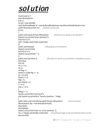 27 | I S C C o m p u t e r S c i e n c e P r o j e c t
solution
import java.io.*;
class BinarySearch
{int n,i;
int a[] = new int[100];
static BufferedReader br =new BufferedReader(new InputStreamReader(System.in));
public BinarySearch(int nn) //default constructor
{n=nn;
}
public void input() throws IOException //function accepting array elements
{System.out.println("enter elements");
for(i=0;i<n;i++)
{a[i] = Integer.parseInt(br.readLine());
}}
public void display() //displaying array elements
{System.out.println();
for(i=0;i<n;i++)
{System.out.print(a[i]+" ");
}}
public void search(int v) //function to search array elements using binary search
technique
{int l=0;
int u = n-1;
int m;
int flag=-1;
while( l<=u && flag == -1)
{m = (l+u)/2;
if(a[m] == v)
flag = m;
else if(a[m] < v)
l = m+1;
else u = m-1;
}
if(flag== -1 )
System.out.println("not found");
else System.out.println(v+" found at position - "+flag);
}
public static void main(String args[]) throws IOException //main function
{BinarySearch obj = new BinarySearch(10);
obj.input();
obj.display();
System.out.println("enter no. to be searched -");
int v = Integer.parseInt(br.readLine()); //accepting integer to be searched by binary search
obj.search(v);
 