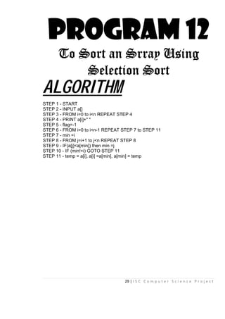 29 | I S C C o m p u t e r S c i e n c e P r o j e c t
PROGRAM 12
To Sort an Srray Using
Selection Sort
ALGORITHM
STEP 1 - START
STEP 2 - INPUT a[]
STEP 3 - FROM i=0 to i<n REPEAT STEP 4
STEP 4 - PRINT a[i]+" "
STEP 5 - flag=-1
STEP 6 - FROM i=0 to i<n-1 REPEAT STEP 7 to STEP 11
STEP 7 - min =i
STEP 8 - FROM j=i+1 to j<n REPEAT STEP 8
STEP 9 - IF(a[j]<a[min]) then min =j
STEP 10 - IF (min!=i) GOTO STEP 11
STEP 11 - temp = a[i], a[i] =a[min], a[min] = temp
 