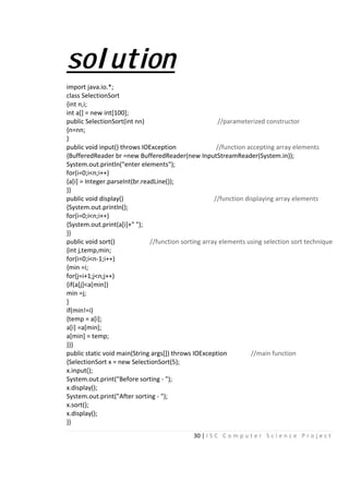 30 | I S C C o m p u t e r S c i e n c e P r o j e c t
solution
import java.io.*;
class SelectionSort
{int n,i;
int a[] = new int[100];
public SelectionSort(int nn) //parameterized constructor
{n=nn;
}
public void input() throws IOException //function accepting array elements
{BufferedReader br =new BufferedReader(new InputStreamReader(System.in));
System.out.println("enter elements");
for(i=0;i<n;i++)
{a[i] = Integer.parseInt(br.readLine());
}}
public void display() //function displaying array elements
{System.out.println();
for(i=0;i<n;i++)
{System.out.print(a[i]+" ");
}}
public void sort() //function sorting array elements using selection sort technique
{int j,temp,min;
for(i=0;i<n-1;i++)
{min =i;
for(j=i+1;j<n;j++)
{if(a[j]<a[min])
min =j;
}
if(min!=i)
{temp = a[i];
a[i] =a[min];
a[min] = temp;
}}}
public static void main(String args[]) throws IOException //main function
{SelectionSort x = new SelectionSort(5);
x.input();
System.out.print("Before sorting - ");
x.display();
System.out.print("After sorting - ");
x.sort();
x.display();
}}
 