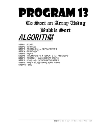 32 | I S C C o m p u t e r S c i e n c e P r o j e c t
PROGRAM 13
To Sort an Array Using
Bubble Sort
ALGORITHM
STEP 1 - START
STEP 2 - INPUT a[]
STEP 3 - FROM i=0 to i<n REPEAT STEP 4
STEP 4 - PRINT a[i]+" "
STEP 5 - flag=-1
STEP 6 - FROM i=0 to i<n-1 REPEAT STEP 7 to STEP 9
STEP 7 - FROM j=i+1 to j<n REPEAT STEP 8
STEP 8 - IF(a[j] > a[j+1]) THEN GOTO STEP 9
STEP 9 - temp = a[i], a[i] =a[min], a[min] = temp
STEP 10 - END
 