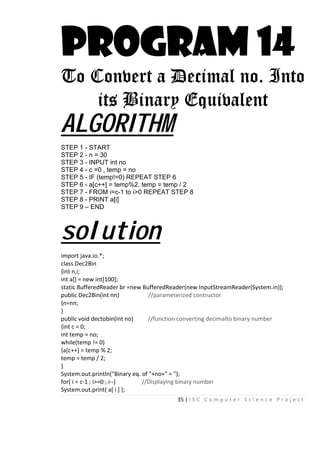 35 | I S C C o m p u t e r S c i e n c e P r o j e c t
PROGRAM 14
To Convert a Decimal no. Into
its Binary Equivalent
ALGORITHM
STEP 1 - START
STEP 2 - n = 30
STEP 3 - INPUT int no
STEP 4 - c =0 , temp = no
STEP 5 - IF (temp!=0) REPEAT STEP 6
STEP 6 - a[c++] = temp%2, temp = temp / 2
STEP 7 - FROM i=c-1 to i>0 REPEAT STEP 8
STEP 8 - PRINT a[i]
STEP 9 – END
solution
import java.io.*;
class Dec2Bin
{int n,i;
int a[] = new int[100];
static BufferedReader br =new BufferedReader(new InputStreamReader(System.in));
public Dec2Bin(int nn) //parameterized contructor
{n=nn;
}
public void dectobin(int no) //function converting decimalto binary number
{int c = 0;
int temp = no;
while(temp != 0)
{a[c++] = temp % 2;
temp = temp / 2;
}
System.out.println("Binary eq. of "+no+" = ");
for( i = c-1 ; i>=0 ; i--) //Displaying binary number
System.out.print( a[ i ] );
 