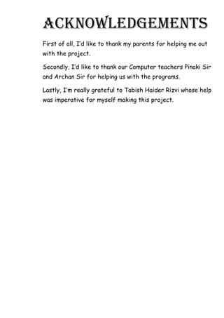 ACKNOWLEDGEMENTS
First of all, I’d like to thank my parents for helping me out
with the project.
Secondly, I’d like to thank our Computer teachers Pinaki Sir
and Archan Sir for helping us with the programs.
Lastly, I’m really grateful to Tabish Haider Rizvi whose help
was imperative for myself making this project.
 