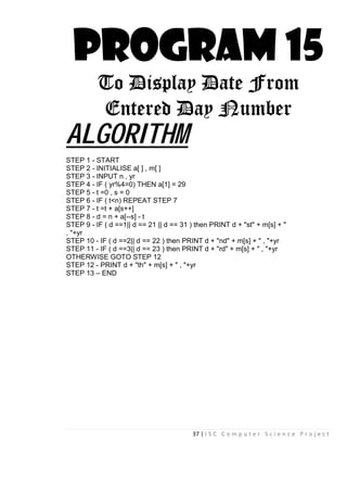 37 | I S C C o m p u t e r S c i e n c e P r o j e c t
PROGRAM 15
To Display Date From
Entered Day Number
ALGORITHM
STEP 1 - START
STEP 2 - INITIALISE a[ ] , m[ ]
STEP 3 - INPUT n , yr
STEP 4 - IF ( yr%4=0) THEN a[1] = 29
STEP 5 - t =0 , s = 0
STEP 6 - IF ( t<n) REPEAT STEP 7
STEP 7 - t =t + a[s++]
STEP 8 - d = n + a[--s] - t
STEP 9 - IF ( d ==1|| d == 21 || d == 31 ) then PRINT d + "st" + m[s] + "
, "+yr
STEP 10 - IF ( d ==2|| d == 22 ) then PRINT d + "nd" + m[s] + " , "+yr
STEP 11 - IF ( d ==3|| d == 23 ) then PRINT d + "rd" + m[s] + " , "+yr
OTHERWISE GOTO STEP 12
STEP 12 - PRINT d + "th" + m[s] + " , "+yr
STEP 13 – END
 