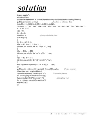 38 | I S C C o m p u t e r S c i e n c e P r o j e c t
solution
import java.io.*;
class Day2Date
{static BufferedReader br =new BufferedReader(new InputStreamReader(System.in));
public void calc(int n, int yr) //function to calculate date
{int a[ ] = { 31,28,31,30,31,30,31,31,30,31,30,31 } ;
String m[ ] = { "Jan", "Feb", "Mar","Apr","May","Jun","Jul","Aug","Sep","Oct","Nov","Dec" } ;
if ( yr % 4 == 0)
a[1] =29;
int t=0,s=0;
while( t < n) //loop calculating date
{t =t + a[s++];
}
int d = n + a[--s] - t;
if( d == 1|| d == 21 || d == 31 )
{System.out.println( d + "st" + m[s] + " , "+yr);
}
if( d == 2 || d == 22 )
{System.out.println( d + "nd" + m[s] + " , "+yr);
}
if( d == 3|| d == 23 )
{System.out.println( d + "rd" + m[s] + " , "+yr);
}
else {System.out.println( d + "th" + m[s] + " , "+yr);
}}
public static void main(String args[]) throws IOException //main function
{Day2Date obj = new Day2Date();
System.out.println( "Enter day no = "); //accepting day no.
int n = Integer.parseInt(br.readLine());
System.out.println( "Enter year = "); //accepting year
int yr = Integer.parseInt(br.readLine());
obj.calc(n,yr);
}}
 