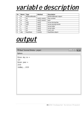 varia
No. Name Type
1 br Buffere
2 n int
3 yr int
4 a int[]
5 m int[]
6 t int
7 s int
8 d int
9 obj Day2Da
outpu
39 | I S C C o m p u t
able descr
Method Description
edReader - BufferedReader obje
calc(), main() Day number
calc(), main() year
calc() array storing day
calc() array storing month
calc() array index
calc() array index
calc() n+a[--s]+t
ate main() Day2Date object
ut
e r S c i e n c e P r o j e c t
ription
ect
 