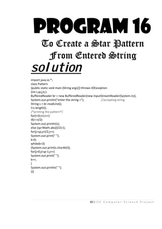 40 | I S C C o m p u t e r S c i e n c e P r o j e c t
PROGRAM 16
To Create a Star Pattern
From Entered String
solution
import java.io.*;
class Pattern
{public static void main (String args[]) throws IOException
{int i,sp,j,k,l;
BufferedReader br = new BufferedReader(new InputStreamReader(System.in));
System.out.println("enter the string ="); //accepting string
String s = br.readLine();
l=s.length();
/*printing the pattern*/
for(i=0;i<l;i++)
if(i==l/2)
System.out.println(s);
else {sp=Math.abs((l/2)-i);
for(j=sp;j<l/2;j++)
System.out.print(" ");
k=0;
while(k<3)
{System.out.print(s.charAt(i));
for(j=0;j<sp-1;j++)
System.out.print(" ");
k++;
}
System.out.println(" ");
}}}
 