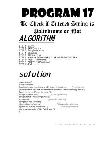 42 | I S C C o m p u t e r S c i e n c e P r o j e c t
PROGRAM 17
To Check if Entered String is
Palindrome or Not
ALGORITHM
STEP 1 - START
STEP 2 - INPUT string s
STEP 3 - StringBuffer sb = s
STEP 4 - sb.reverse
STEP 5 - String rev = sb
STEP 6 - IF rev = s GOTO STEP 7 OTHERWISE GOTO STEP 8
STEP 7 - PRINT " Palindrome"
STEP 8 - PRINT " Not Palindrome"
STEP 9 – END
solution
import java.io.*;
class Palindrome
{public static void main(String args[]) throws IOException //main function
{BufferedReader br = new BufferedReader(new InputStreamReader(System.in));
System.out.println("enter the string=");
String s = br.readLine(); //accepting the string
StringBuffer sb = new StringBuffer(s);
sb.reverse(); //reversing the string
String rev = new String(sb);
if(s.equalsIgnoreCase(rev)) //checking for palindrome
System.out.println("Palindrome " ); //displaying the result
else System.out.println("Not Palindrome " );
}}
 