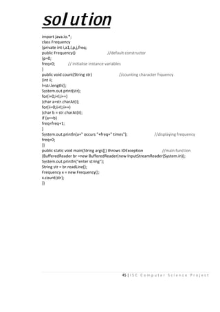 45 | I S C C o m p u t e r S c i e n c e P r o j e c t
solution
import java.io.*;
class Frequency
{private int i,a1,l,p,j,freq;
public Frequency() //default constructor
{p=0;
freq=0; // initialise instance variables
}
public void count(String str) //counting character frquency
{int ii;
l=str.length();
System.out.print(str);
for(i=0;i<l;i++)
{char a=str.charAt(i);
for(ii=0;ii<l;ii++)
{char b = str.charAt(ii);
if (a==b)
freq=freq+1;
}
System.out.println(a+" occurs "+freq+" times"); //displaying frequency
freq=0;
}}
public static void main(String args[]) throws IOException //main function
{BufferedReader br =new BufferedReader(new InputStreamReader(System.in));
System.out.println("enter string");
String str = br.readLine();
Frequency x = new Frequency();
x.count(str);
}}
 