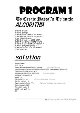 1 | I S C C o m p u t e r S c i e n c e P r o j e c t
PROGRAM 1
To Create Pascal’s Triangle
ALGORITHM
STEP 1 - START
STEP 2 - pas[0] = 1
STEP 3 - IF i=0 THEN GOTO STEP 4
STEP 4 - IF j=0 THEN GOTO STEP 5
STEP 5 - PRINT pas[j]+" "
STEP 6 - i++& IF i<n GOTO STEP 4
STEP 7 - j=0 & IF j<=i GOTO STEP 5
STEP 8 - IF j=i+1 THEN GOTO STEP 7
STEP 9 - pas[j]=pas[j]+pas[j-1]
STEP 10 - j--& IF j>0 GOTO STEP 9
STEP 11 – END
solution
import java.io.*;
class Pascal
{public void pascalw()throws IOException //pascalw() function
{BufferedReader br=new BufferedReader(new InputStreamReader(System.in));
System.out.println(“Enter a no.”);
int n=Integer.parseInt(br.readLine()); //accepting value
int [ ] pas = new int [n+1];
pas[0] = 1;
for (int i=0; i<n; i++) //loop evaluating the elements
{for (int j=0; j<=i; ++j)
System.out.print(pas[j]+" "); //printing the Pascal Triangle elements
System.out.println( );
for (int j=i+1; j>0; j--)
pas[j]=pas[j]+pas[j-1];
}}}
 