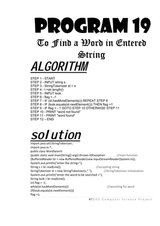 47 | I S C C o m p u t e r S c i e n c e P r o j e c t
PROGRAM 19
To Find a Word in Entered
String
ALGORITHM
STEP 1 - START
STEP 2 - INPUT string s
STEP 3 - StringTokenizer st = s
STEP 4 - l =str.length()
STEP 5 - INPUT look
STEP 6 - flag = -1
STEP 7 - IF (st.hasMoreElements()) REPEAT STEP 8
STEP 8 - IF (look.equals(st.nextElement())) THEN flag =1
STEP 9 - IF flag = - 1 GOTO STEP 10 OTHERWISE STEP 11
STEP 10 - PRINT "word not found"
STEP 11 - PRINT "word found"
STEP 12 – END
solutionimport java.util.StringTokenizer;
import java.io.*;
public class WordSearch
{public static void main(String[] args) throws IOException //main function
{BufferedReader br = new BufferedReader(new InputStreamReader(System.in));
System.out.println("enter the string=");
String s = br.readLine(); //accepting string
StringTokenizer st = new StringTokenizer(s," "); //StringTokenizer initialization
System.out.println("enter the word to be searched =");
String look = br.readLine();
int flag = -1;
while(st.hasMoreElements()) //searching for word
{if(look.equals(st.nextElement()))
flag =1;
 
