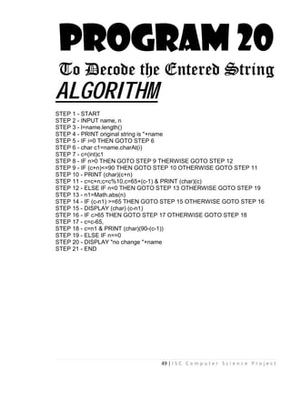 49 | I S C C o m p u t e r S c i e n c e P r o j e c t
PROGRAM 20
To Decode the Entered String
ALGORITHM
STEP 1 - START
STEP 2 - INPUT name, n
STEP 3 - l=name.length()
STEP 4 - PRINT original string is "+name
STEP 5 - IF i=0 THEN GOTO STEP 6
STEP 6 - char c1=name.charAt(i)
STEP 7 - c=(int)c1
STEP 8 - IF n>0 THEN GOTO STEP 9 THERWISE GOTO STEP 12
STEP 9 - IF (c+n)<=90 THEN GOTO STEP 10 OTHERWISE GOTO STEP 11
STEP 10 - PRINT (char)(c+n)
STEP 11 - c=c+n;c=c%10,c=65+(c-1) & PRINT (char)(c)
STEP 12 - ELSE IF n<0 THEN GOTO STEP 13 OTHERWISE GOTO STEP 19
STEP 13 - n1=Math.abs(n)
STEP 14 - IF (c-n1) >=65 THEN GOTO STEP 15 OTHERWISE GOTO STEP 16
STEP 15 - DISPLAY (char) (c-n1)
STEP 16 - IF c>65 THEN GOTO STEP 17 OTHERWISE GOTO STEP 18
STEP 17 - c=c-65,
STEP 18 - c=n1 & PRINT (char)(90-(c-1))
STEP 19 - ELSE IF n==0
STEP 20 - DISPLAY "no change "+name
STEP 21 - END
 