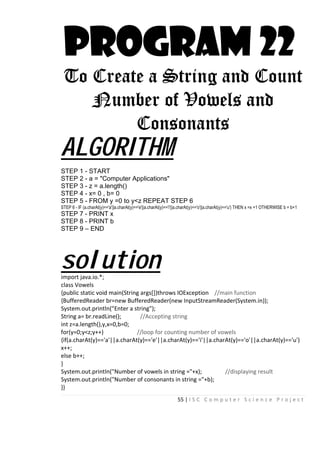 55 | I S C C o m p u t e r S c i e n c e P r o j e c t
PROGRAM 22
To Create a String and Count
Number of Vowels and
Consonants
ALGORITHM
STEP 1 - START
STEP 2 - a = "Computer Applications"
STEP 3 - z = a.length()
STEP 4 - x= 0 , b= 0
STEP 5 - FROM y =0 to y<z REPEAT STEP 6
STEP 6 - IF (a.charAt(y)=='a'||a.charAt(y)=='e'||a.charAt(y)=='i'||a.charAt(y)=='o'||a.charAt(y)=='u') THEN x =x +1 OTHERWISE b = b+1
STEP 7 - PRINT x
STEP 8 - PRINT b
STEP 9 – END
solutionimport java.io.*;
class Vowels
{public static void main(String args[])throws IOException //main function
{BufferedReader br=new BufferedReader(new InputStreamReader(System.in));
System.out.println("Enter a string");
String a= br.readLine(); //Accepting string
int z=a.length(),y,x=0,b=0;
for(y=0;y<z;y++) //loop for counting number of vowels
{if(a.charAt(y)=='a'||a.charAt(y)=='e'||a.charAt(y)=='i'||a.charAt(y)=='o'||a.charAt(y)=='u')
x++;
else b++;
}
System.out.println("Number of vowels in string ="+x); //displaying result
System.out.println("Number of consonants in string ="+b);
}}
 