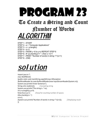 57 | I S C C o m p u t e r S c i e n c e P r o j e c t
PROGRAM 23
To Create a String and Count
Number of Words
ALGORITHM
STEP 1 - START
STEP 2 - a = "Computer Applications"
STEP 3 - z = a.length()
STEP 4 - x= 0
STEP 5 - FROM y =0 to y<z REPEAT STEP 6
STEP 6 - IF (a.charAt(y)==' ' ) then x =x+1
STEP 7 - PRINT "Number of words in string ="+(x+1)
STEP 8 – END
solution
import java.io.*;
class NoOfWords
{public static void main(String args[])throws IOException
{BufferedReader br=new BufferedReader(new InputStreamReader(System.in));
System.out.println("Enter Sentence");
String a=br.readLine(); //accepting string
System.out.println("The string is -"+a);
int z=a.length(),y,x=0;
for(y=0;y<z;y++) //loop for counting number of spaces
{if(a.charAt(y)==' ')
x=x+1;
}System.out.println("Number of words in string ="+(x+1)); //displaying result
}}
 