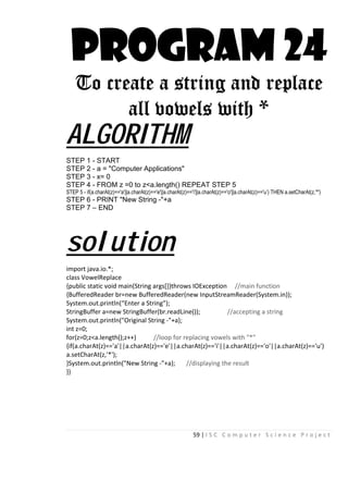 59 | I S C C o m p u t e r S c i e n c e P r o j e c t
PROGRAM 24
To create a string and replace
all vowels with *
ALGORITHM
STEP 1 - START
STEP 2 - a = "Computer Applications"
STEP 3 - x= 0
STEP 4 - FROM z =0 to z<a.length() REPEAT STEP 5
STEP 5 - if(a.charAt(z)=='a'||a.charAt(z)=='e'||a.charAt(z)=='i'||a.charAt(z)=='o'||a.charAt(z)=='u’) THEN a.setCharAt(z,'*')
STEP 6 - PRINT "New String -"+a
STEP 7 – END
solution
import java.io.*;
class VowelReplace
{public static void main(String args[])throws IOException //main function
{BufferedReader br=new BufferedReader(new InputStreamReader(System.in));
System.out.println(“Enter a String”);
StringBuffer a=new StringBuffer(br.readLine()); //accepting a string
System.out.println("Original String -"+a);
int z=0;
for(z=0;z<a.length();z++) //loop for replacing vowels with "*"
{if(a.charAt(z)=='a'||a.charAt(z)=='e'||a.charAt(z)=='i'||a.charAt(z)=='o'||a.charAt(z)=='u')
a.setCharAt(z,'*');
}System.out.println("New String -"+a); //displaying the result
}}
 