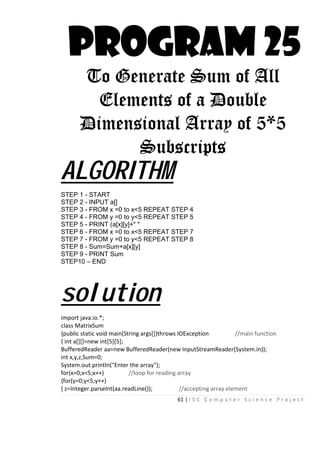 61 | I S C C o m p u t e r S c i e n c e P r o j e c t
PROGRAM 25
To Generate Sum of All
Elements of a Double
Dimensional Array of 5*5
Subscripts
ALGORITHM
STEP 1 - START
STEP 2 - INPUT a[]
STEP 3 - FROM x =0 to x<5 REPEAT STEP 4
STEP 4 - FROM y =0 to y<5 REPEAT STEP 5
STEP 5 - PRINT (a[x][y]+" "
STEP 6 - FROM x =0 to x<5 REPEAT STEP 7
STEP 7 - FROM y =0 to y<5 REPEAT STEP 8
STEP 8 - Sum=Sum+a[x][y]
STEP 9 - PRINT Sum
STEP10 – END
solution
import java.io.*;
class MatrixSum
{public static void main(String args[])throws IOException //main function
{ int a[][]=new int[5][5];
BufferedReader aa=new BufferedReader(new InputStreamReader(System.in));
int x,y,z,Sum=0;
System.out.println("Enter the array");
for(x=0;x<5;x++) //loop for reading array
{for(y=0;y<5;y++)
{ z=Integer.parseInt(aa.readLine()); //accepting array element
 