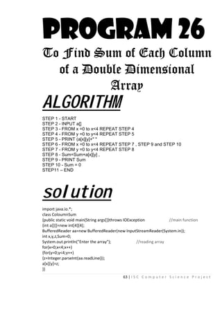 63 | I S C C o m p u t e r S c i e n c e P r o j e c t
PROGRAM 26
To Find Sum of Each Column
of a Double Dimensional
Array
ALGORITHM
STEP 1 - START
STEP 2 - INPUT a[]
STEP 3 - FROM x =0 to x<4 REPEAT STEP 4
STEP 4 - FROM y =0 to y<4 REPEAT STEP 5
STEP 5 - PRINT (a[x][y]+" "
STEP 6 - FROM x =0 to x<4 REPEAT STEP 7 , STEP 9 and STEP 10
STEP 7 - FROM y =0 to y<4 REPEAT STEP 8
STEP 8 - Sum=Sum+a[x][y] ,
STEP 9 - PRINT Sum
STEP 10 - Sum = 0
STEP11 – END
solution
import java.io.*;
class ColoumnSum
{public static void main(String args[])throws IOException //main function
{int a[][]=new int[4][4];
BufferedReader aa=new BufferedReader(new InputStreamReader(System.in));
int x,y,z,Sum=0;
System.out.println("Enter the array"); //reading array
for(x=0;x<4;x++)
{for(y=0;y<4;y++)
{z=Integer.parseInt(aa.readLine());
a[x][y]=z;
}}
 