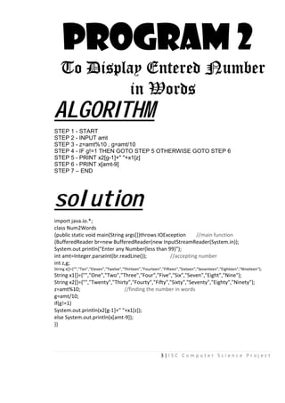 3 | I S C C o m p u t e r S c i e n c e P r o j e c t
PROGRAM 2
To Display Entered Number
in Words
ALGORITHM
STEP 1 - START
STEP 2 - INPUT amt
STEP 3 - z=amt%10 , g=amt/10
STEP 4 - IF g!=1 THEN GOTO STEP 5 OTHERWISE GOTO STEP 6
STEP 5 - PRINT x2[g-1]+" "+x1[z]
STEP 6 - PRINT x[amt-9]
STEP 7 – END
solution
import java.io.*;
class Num2Words
{public static void main(String args[])throws IOException //main function
{BufferedReader br=new BufferedReader(new InputStreamReader(System.in));
System.out.println("Enter any Number(less than 99)");
int amt=Integer.parseInt(br.readLine()); //accepting number
int z,g;
String x[]={“”,"Ten","Eleven","Twelve","Thirteen","Fourteen","Fifteen","Sixteen","Seventeen","Eighteen","Nineteen"};
String x1[]={"","One","Two","Three","Four","Five","Six","Seven","Eight","Nine"};
String x2[]={"","Twenty","Thirty","Fourty","Fifty","Sixty","Seventy","Eighty","Ninety"};
z=amt%10; //finding the number in words
g=amt/10;
if(g!=1)
System.out.println(x2[g-1]+" "+x1[z]);
else System.out.println(x[amt-9]);
}}
 