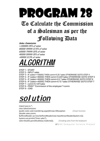 67 | I S C C o m p u t e r S c i e n c e P r o j e c t
PROGRAM 28
To Calculate the Commission
of a Salesman as per the
Following Data
Sales Commission
>=100000 25% of sales
80000-99999 22.5% of sales
60000-79999 20% of sales
40000-59999 15% of sales
<40000 12.5% of sales
ALGORITHM
STEP 1 - START
STEP 2 - INPUT sales
STEP 3 - IF (sales>=100000) THEN comm=0.25 *sales OTHERWISE GOTO STEP 4
STEP 4 - IF (sales>=80000) THEN comm=0.225*sales OTHERWISE GOTO STEP 5
STEP 5 - IF (sales>=60000) THEN comm=0.2 *sales OTHERWISE GOTO STEP 6
STEP 6 - IF (sales>=40000) THEN comm=0.15 *sales OTHERWISE GOTO STEP 7
STEP 7 - comm=0.125*sales
STEP 8 - PRINT "Commission of the employee="+comm
STEP 9 – END
solution
import java.io.*;
class SalesComission
{public static void main(String args[])throws IOException //main function
{double sales,comm;
BufferedReader aa=new BufferedReader(new InputStreamReader(System.in));
System.out.println(“Enter sales”);
sales=Double.parseDouble(aa.readLine()); //reading sales from the keyboard
 